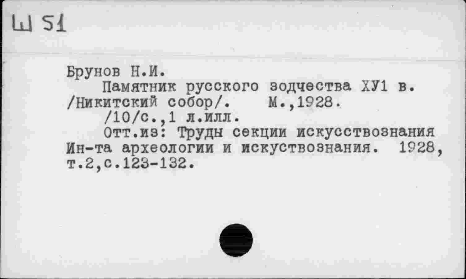 ﻿Ы 51
Брунов Н.И.
Памятник русского зодчества ХУ1 в. /їіикитский собор/. М.,1928.
/10/с.,1 л.илл.
Отт.из: Труды секции искусствознания Ин-та археологии и искуствознания. 1928, т.2,с.123-132.